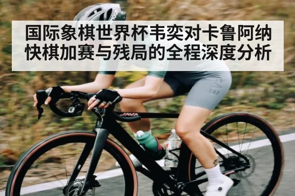国际象棋世界杯韦奕对卡鲁阿纳快棋加赛与残局的全程深度分析